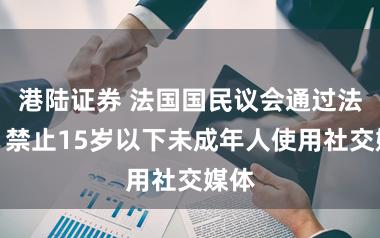 港陆证券 法国国民议会通过法案，禁止15岁以下未成年人使用社交媒体