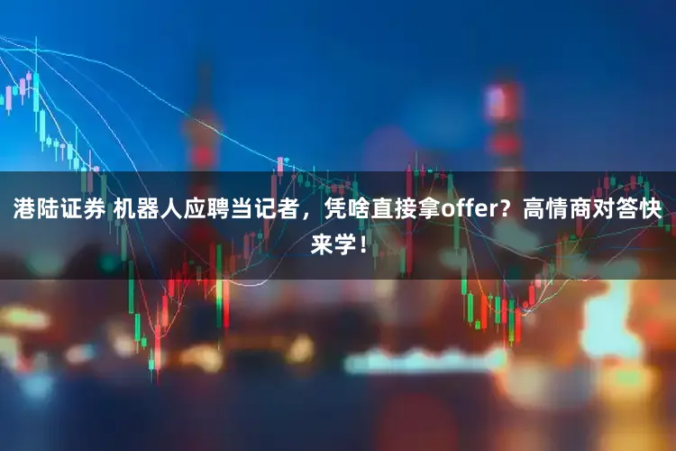 港陆证券 机器人应聘当记者，凭啥直接拿offer？高情商对答快来学！