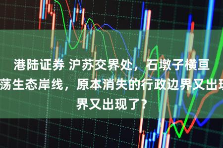 港陆证券 沪苏交界处,石墩子横亘于元荡生态岸线,原本消失的行政边界又出现了?