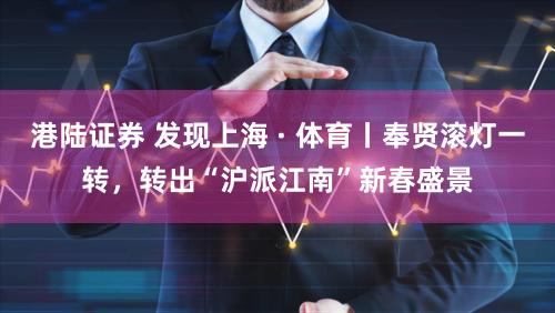 港陆证券 发现上海 · 体育丨奉贤滚灯一转，转出“沪派江南”新春盛景