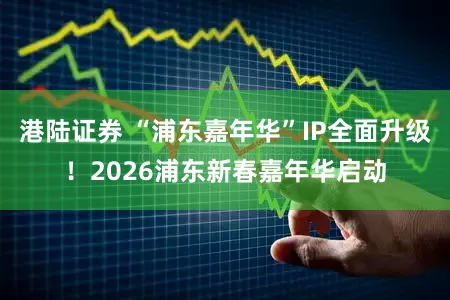 港陆证券 “浦东嘉年华”IP全面升级！2026浦东新春嘉年华启动