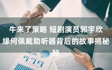 牛来了策略 短剧演员郭宇欣缘何佩戴助听器背后的故事揭秘