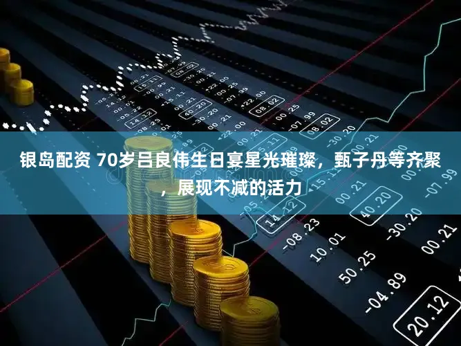 银岛配资 70岁吕良伟生日宴星光璀璨，甄子丹等齐聚，展现不减的活力