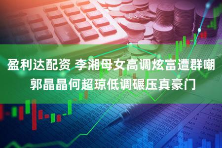 盈利达配资 李湘母女高调炫富遭群嘲 郭晶晶何超琼低调碾压真豪门