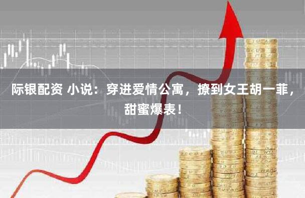 际银配资 小说：穿进爱情公寓，撩到女王胡一菲，甜蜜爆表！