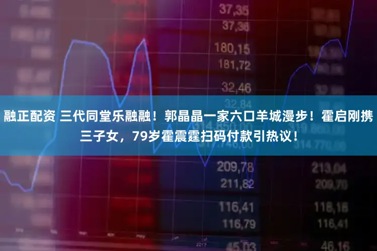 融正配资 三代同堂乐融融!郭晶晶一家六口羊城漫步!霍启刚携三子女,79岁霍震霆扫码付款引热议!