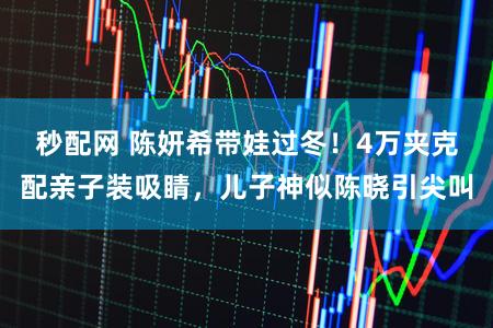 秒配网 陈妍希带娃过冬！4万夹克配亲子装吸睛，儿子神似陈晓引尖叫