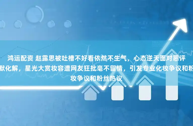 鸿运配资 赵露思被吐槽不好看依然不生气，心态逆天面对恶评还能幽默化解，星光大赏妆容遭网友狂批毫不留情，引发专业化妆争议和粉丝热议