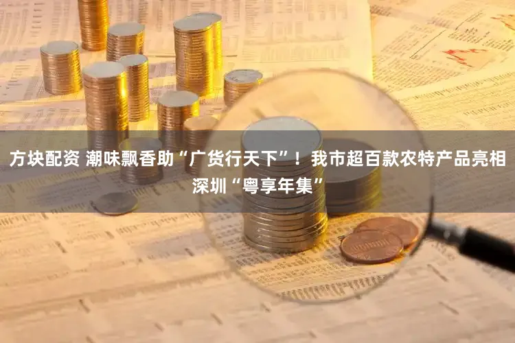 方块配资 潮味飘香助“广货行天下”!我市超百款农特产品亮相深圳“粤享年集”