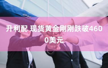 升利配 现货黄金刚刚跌破4600美元