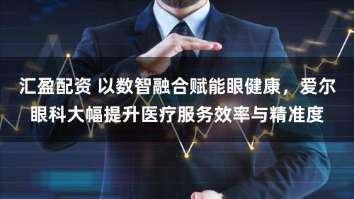 汇盈配资 以数智融合赋能眼健康，爱尔眼科大幅提升医疗服务效率与精准度
