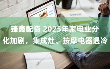 臻鑫配资 2025年家电业分化加剧，集成灶、按摩电器遇冷