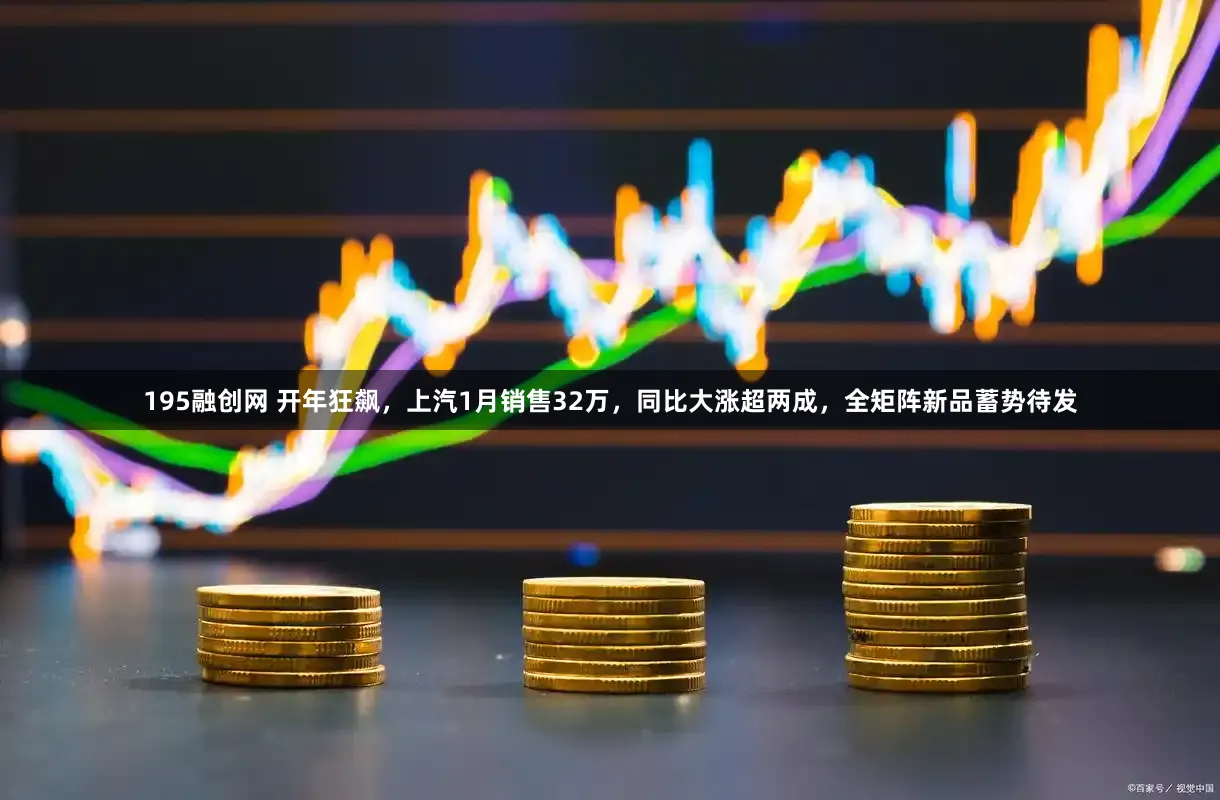 195融创网 开年狂飙，上汽1月销售32万，同比大涨超两成，全矩阵新品蓄势待发