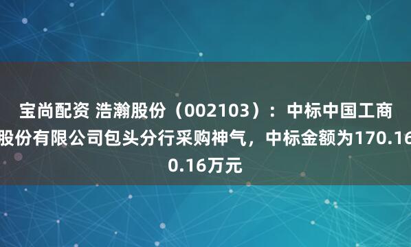 宝尚配资 浩瀚股份（002103）：中标中国工商银行股份有限公司包头分行采购神气，中标金额为170.16万元