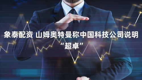 象泰配资 山姆奥特曼称中国科技公司说明“超卓”