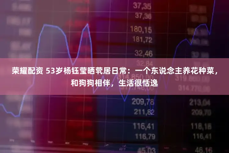 荣耀配资 53岁杨钰莹晒茕居日常：一个东说念主养花种菜，和狗狗相伴，生活很恬逸