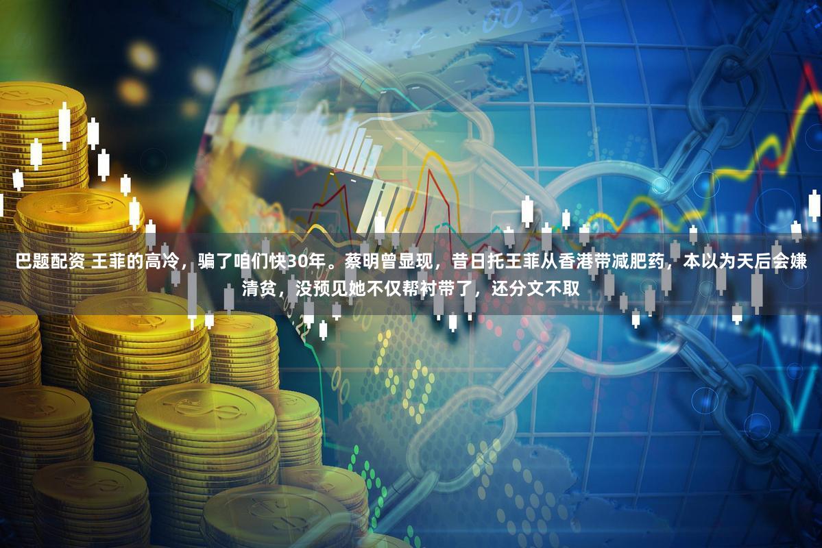 巴题配资 王菲的高冷，骗了咱们快30年。蔡明曾显现，昔日托王菲从香港带减肥药，本以为天后会嫌清贫，没预见她不仅帮衬带了，还分文不取