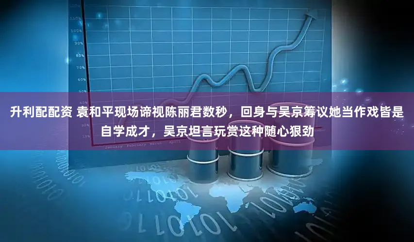 升利配配资 袁和平现场谛视陈丽君数秒，回身与吴京筹议她当作戏皆是自学成才，吴京坦言玩赏这种随心狠劲