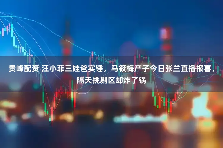 贵峰配资 汪小菲三娃爸实锤，马筱梅产子今日张兰直播报喜，隔天挑剔区却炸了锅