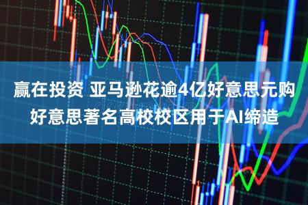 赢在投资 亚马逊花逾4亿好意思元购好意思著名高校校区用于AI缔造