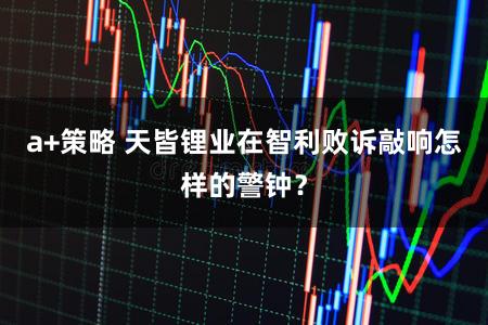 a+策略 天皆锂业在智利败诉敲响怎样的警钟？