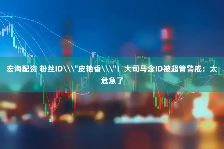 宏海配资 粉丝ID\＂皮艳香\＂！大司马念ID被超管警戒：太危急了