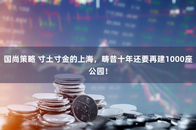 国尚策略 寸土寸金的上海，畴昔十年还要再建1000座公园！