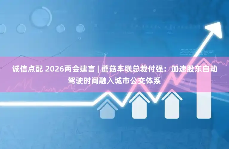 诚信点配 2026两会建言 | 蘑菇车联总裁付强：加速股东自动驾驶时间融入城市公交体系