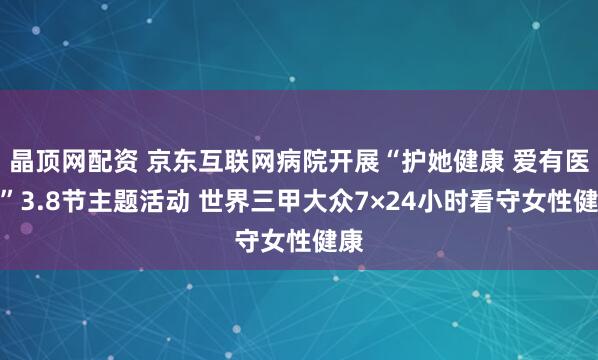 晶顶网配资 京东互联网病院开展“护她健康 爱有医靠”3.8节主题活动 世界三甲大众7×24小时看守女性健康