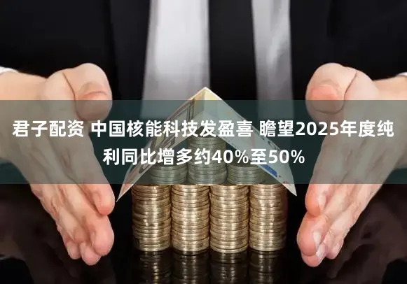 君子配资 中国核能科技发盈喜 瞻望2025年度纯利同比增多约40%至50%