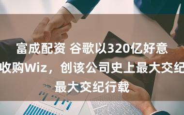 富成配资 谷歌以320亿好意思元收购Wiz,创该公司史上最大交纪行载