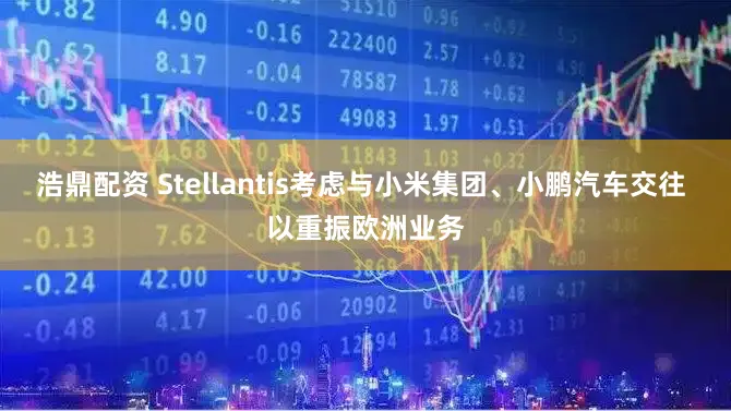 浩鼎配资 Stellantis考虑与小米集团、小鹏汽车交往 以重振欧洲业务
