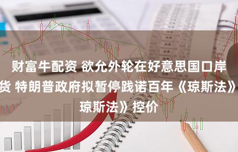 财富牛配资 欲允外轮在好意思国口岸间运货 特朗普政府拟暂停践诺百年《琼斯法》控价