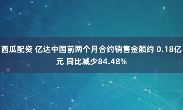 西瓜配资 亿达中国前两个月合约销售金额约 0.18亿元 同比减少84.48%