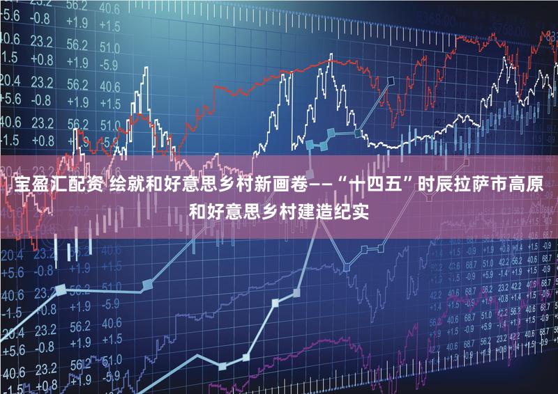 宝盈汇配资 绘就和好意思乡村新画卷——“十四五”时辰拉萨市高原和好意思乡村建造纪实