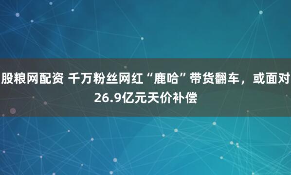 股粮网配资 千万粉丝网红“鹿哈”带货翻车，或面对26.9亿元天价补偿