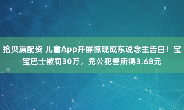 拾贝赢配资 儿童App开屏惊现成东说念主告白！宝宝巴士被罚30万，充公犯警所得3.68元