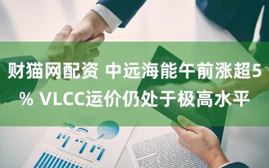 财猫网配资 中远海能午前涨超5% VLCC运价仍处于极高水平