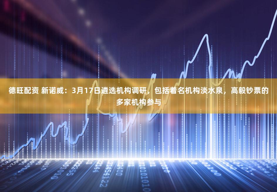 德旺配资 新诺威：3月17日遴选机构调研，包括着名机构淡水泉，高毅钞票的多家机构参与