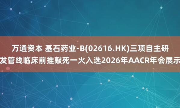 万通资本 基石药业-B(02616.HK)三项自主研发管线临床前推敲死一火入选2026年AACR年会展示