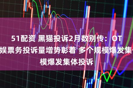 51配资 黑猫投诉2月数别传：OTA、文娱票务投诉量增势彰着 多个规模爆发集体投诉