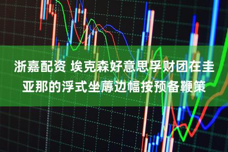 浙嘉配资 埃克森好意思孚财团在圭亚那的浮式坐蓐边幅按预备鞭策