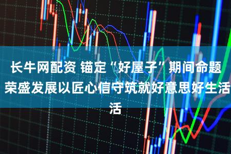 长牛网配资 锚定“好屋子”期间命题 荣盛发展以匠心信守筑就好意思好生活