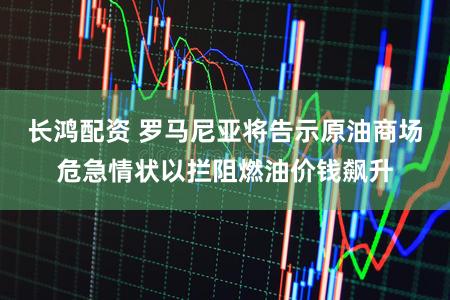 长鸿配资 罗马尼亚将告示原油商场危急情状以拦阻燃油价钱飙升