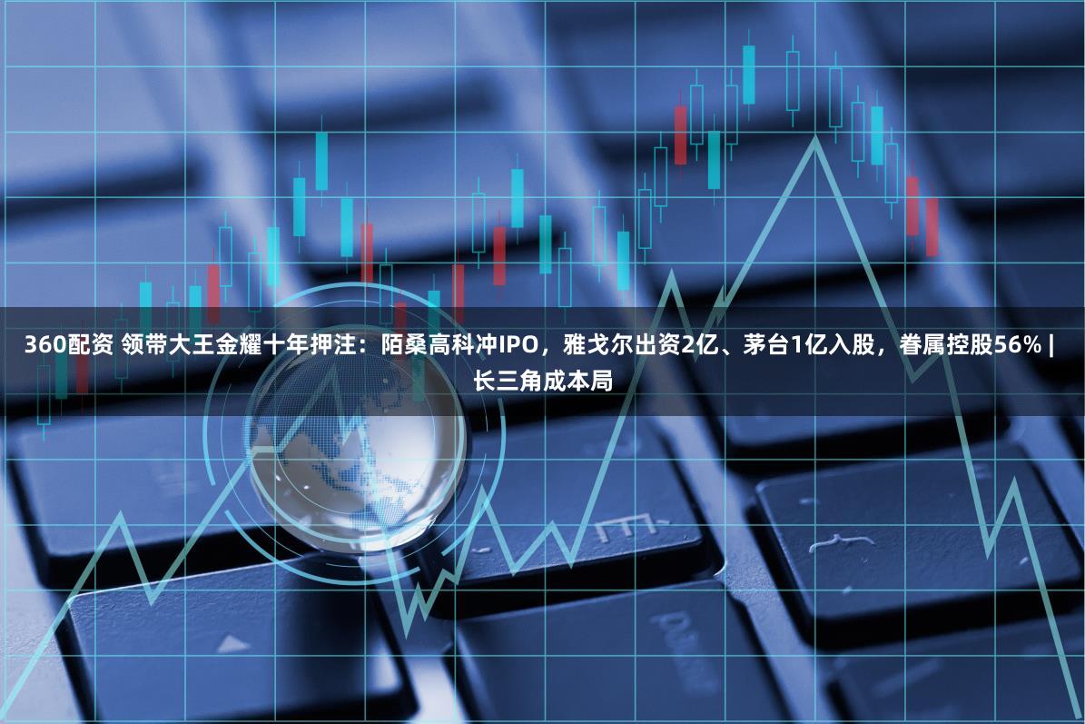 360配资 领带大王金耀十年押注：陌桑高科冲IPO，雅戈尔出资2亿、茅台1亿入股，眷属控股56% | 长三角成本局