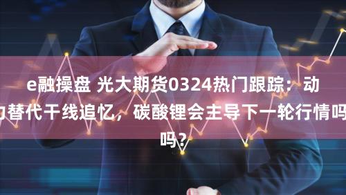 e融操盘 光大期货0324热门跟踪：动力替代干线追忆，碳酸锂会主导下一轮行情吗？