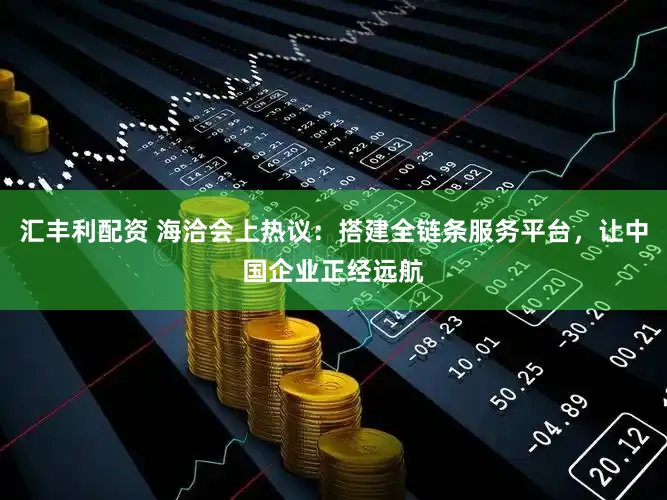 汇丰利配资 海洽会上热议：搭建全链条服务平台，让中国企业正经远航