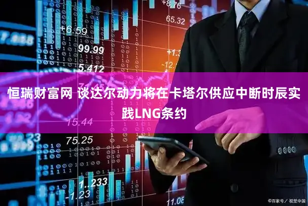 恒瑞财富网 谈达尔动力将在卡塔尔供应中断时辰实践LNG条约