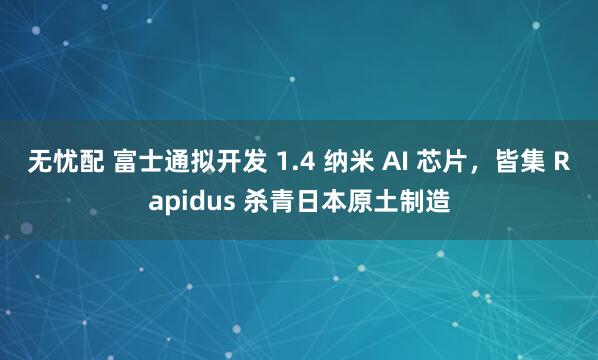 无忧配 富士通拟开发 1.4 纳米 AI 芯片，皆集 Rapidus 杀青日本原土制造