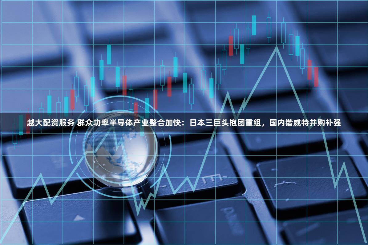 越大配资服务 群众功率半导体产业整合加快：日本三巨头抱团重组，国内锴威特并购补强